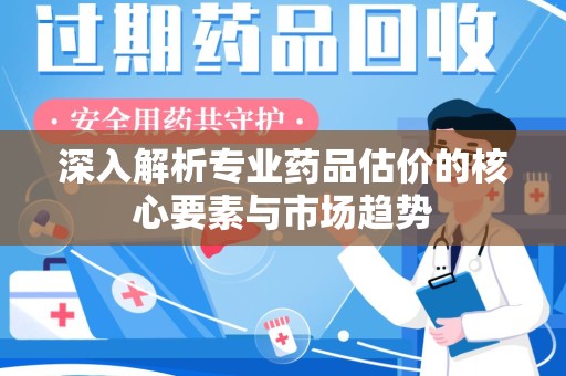 全国深入解析专业药品估价的核心要素与市场趋势