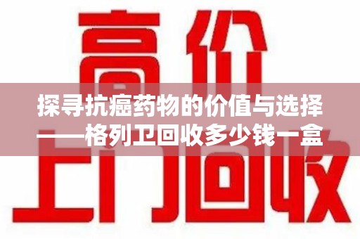 全国探寻抗癌药物的价值与选择——格列卫回收多少钱一盒的市场解析