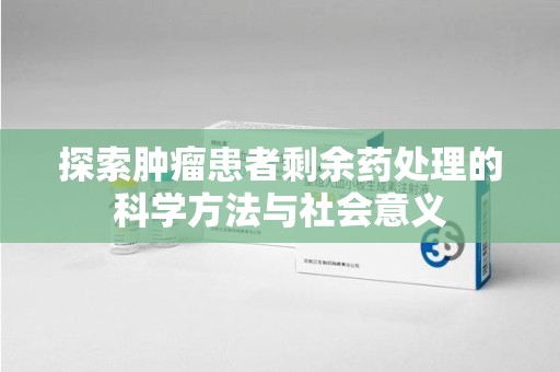 全国探索肿瘤患者剩余药处理的科学方法与社会意义