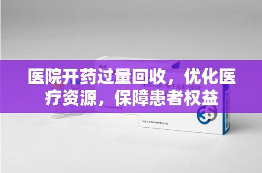 全国医院开药过量回收，优化医疗资源，保障患者权益