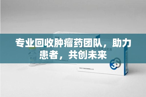全国专业回收肿瘤药团队，助力患者，共创未来
