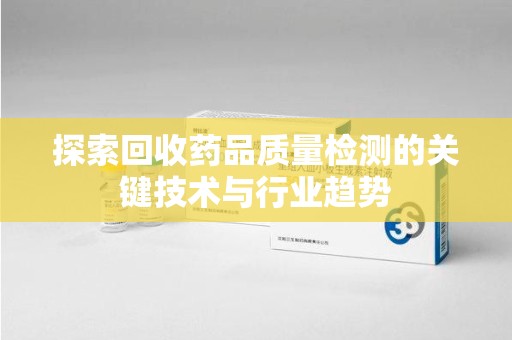 全国探索回收药品质量检测的关键技术与行业趋势