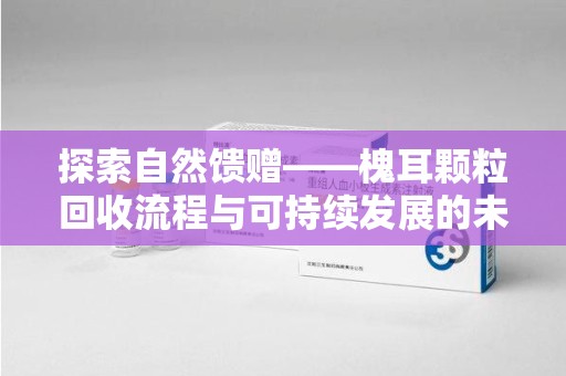 全国探索自然馈赠——槐耳颗粒回收流程与可持续发展的未来