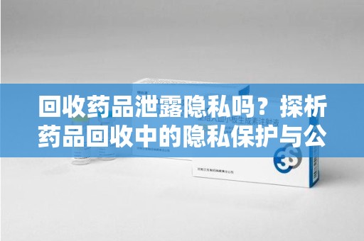 全国回收药品泄露隐私吗？探析药品回收中的隐私保护与公众认知