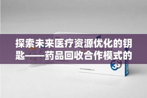 全国探索未来医疗资源优化的钥匙——药品回收合作模式的新思路