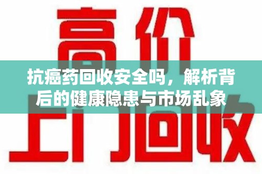 全国抗癌药回收安全吗，解析背后的健康隐患与市场乱象