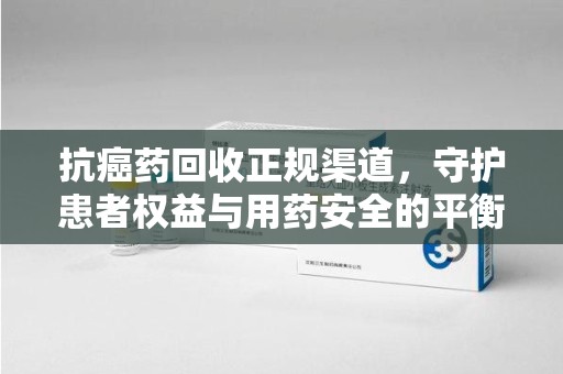 全国抗癌药回收正规渠道，守护患者权益与用药安全的平衡之道