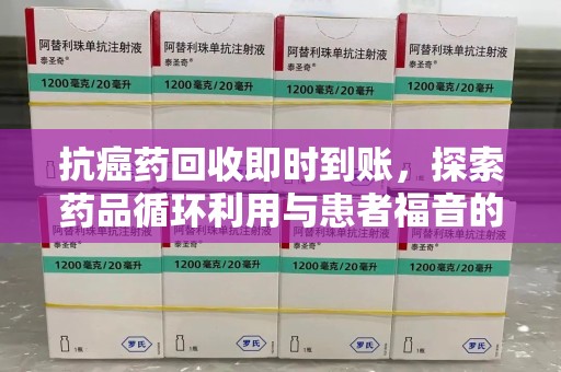 全国抗癌药回收即时到账，探索药品循环利用与患者福音的新路径