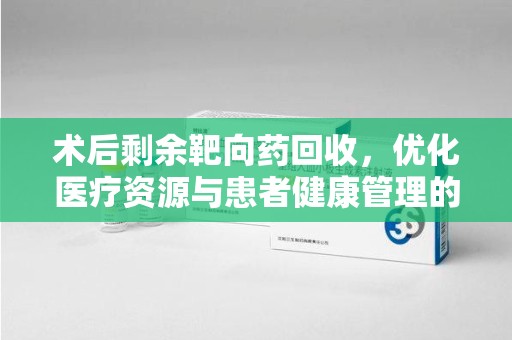 全国术后剩余靶向药回收，优化医疗资源与患者健康管理的新思路