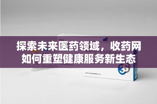 全国探索未来医药领域，收药网如何重塑健康服务新生态