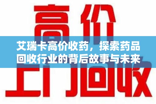 全国艾瑞卡高价收药，探索药品回收行业的背后故事与未来发展