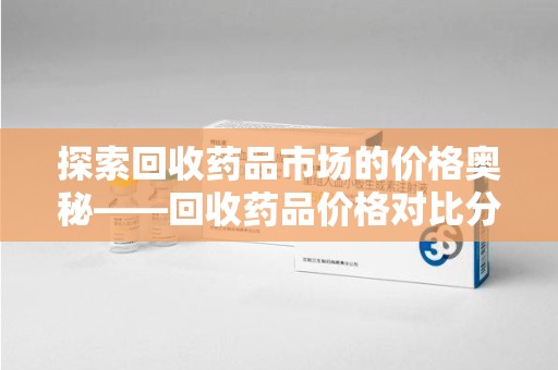 全国探索回收药品市场的价格奥秘——回收药品价格对比分析