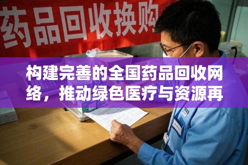 全国构建完善的全国药品回收网络，推动绿色医疗与资源再利用