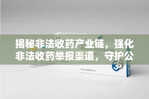 全国揭秘非法收药产业链，强化非法收药举报渠道，守护公众健康安全