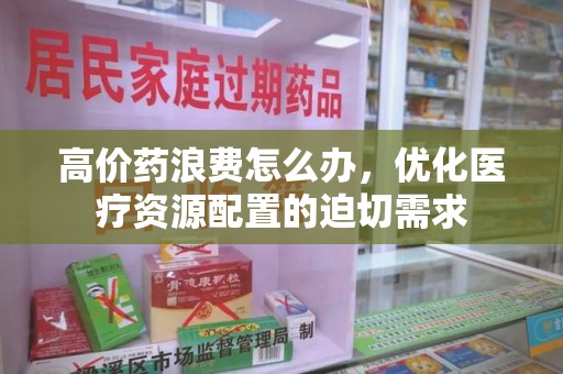 全国高价药浪费怎么办，优化医疗资源配置的迫切需求