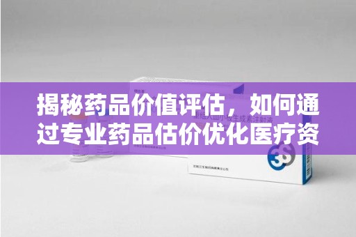 全国揭秘药品价值评估，如何通过专业药品估价优化医疗资源分配