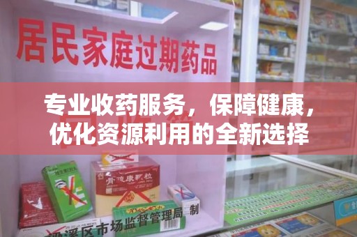 全国专业收药服务，保障健康，优化资源利用的全新选择