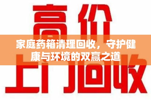 全国家庭药箱清理回收，守护健康与环境的双赢之道