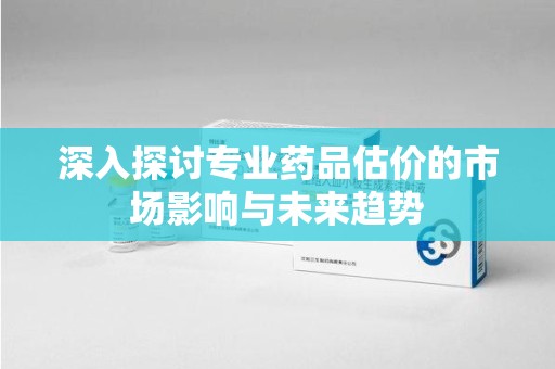 全国深入探讨专业药品估价的市场影响与未来趋势
