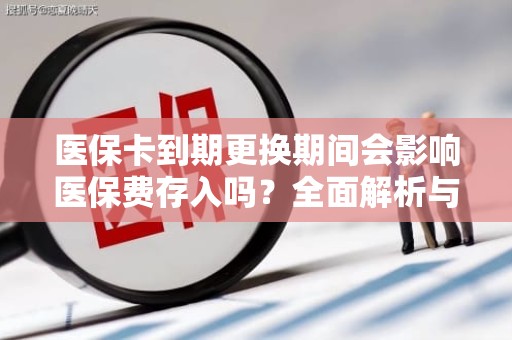 全国医保卡到期更换期间会影响医保费存入吗？全面解析与实用指南